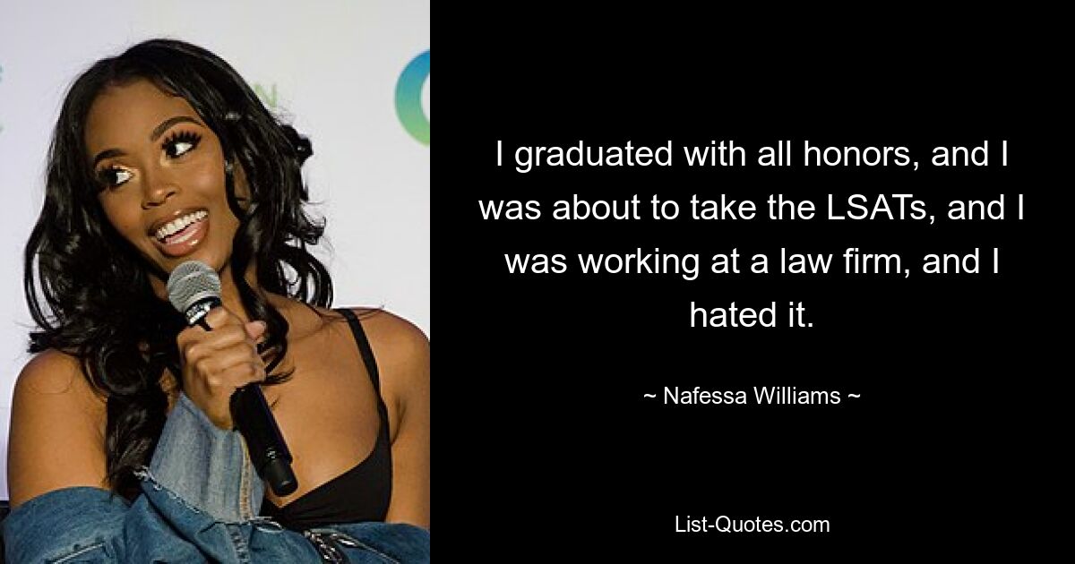 I graduated with all honors, and I was about to take the LSATs, and I was working at a law firm, and I hated it. — © Nafessa Williams