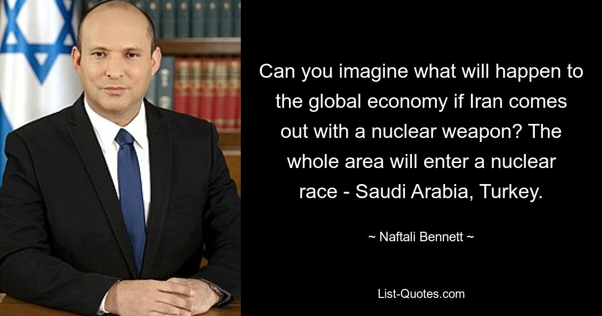 Can you imagine what will happen to the global economy if Iran comes out with a nuclear weapon? The whole area will enter a nuclear race - Saudi Arabia, Turkey. — © Naftali Bennett