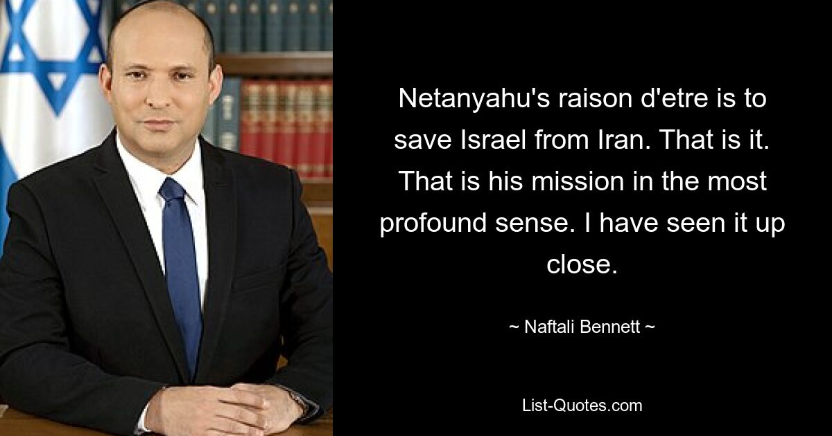 Netanyahu's raison d'etre is to save Israel from Iran. That is it. That is his mission in the most profound sense. I have seen it up close. — © Naftali Bennett