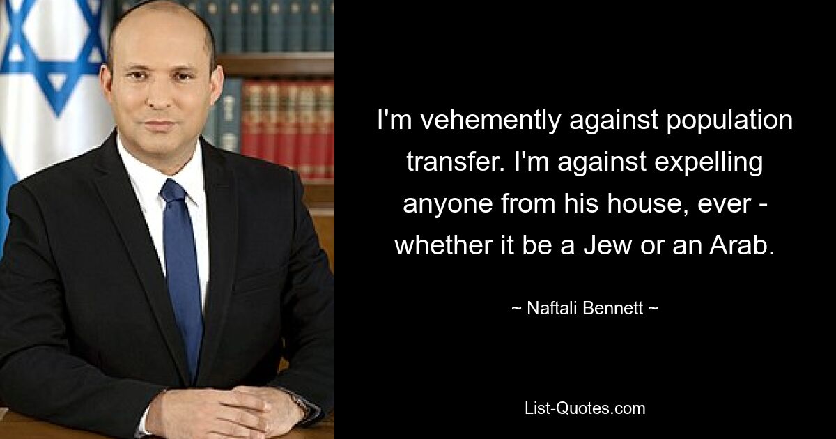 I'm vehemently against population transfer. I'm against expelling anyone from his house, ever - whether it be a Jew or an Arab. — © Naftali Bennett