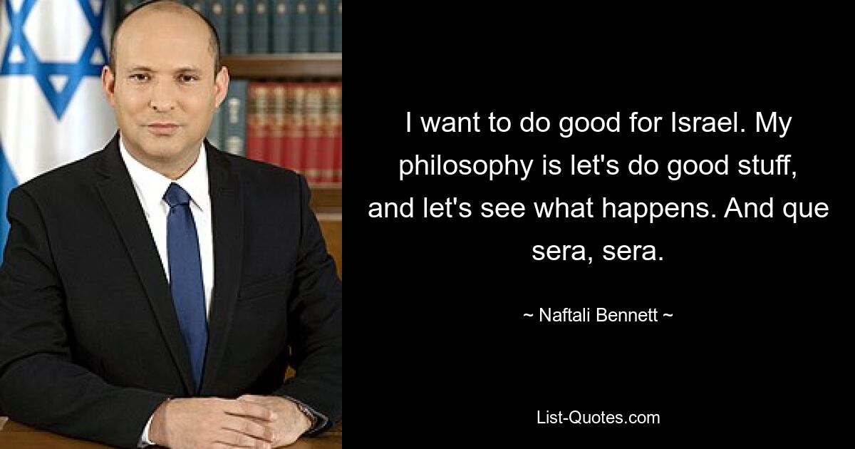 I want to do good for Israel. My philosophy is let's do good stuff, and let's see what happens. And que sera, sera. — © Naftali Bennett