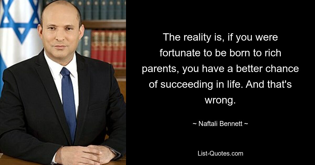 The reality is, if you were fortunate to be born to rich parents, you have a better chance of succeeding in life. And that's wrong. — © Naftali Bennett