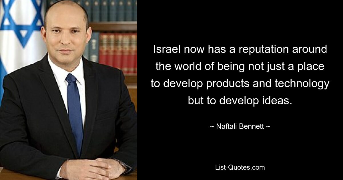 Israel now has a reputation around the world of being not just a place to develop products and technology but to develop ideas. — © Naftali Bennett