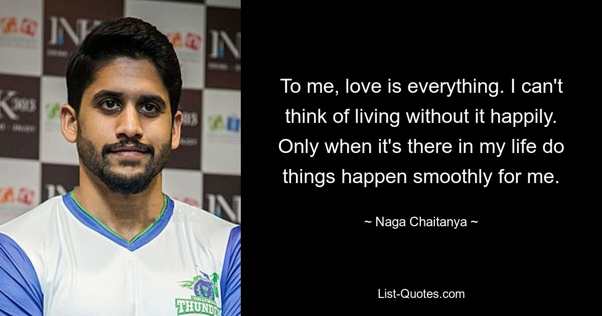 To me, love is everything. I can't think of living without it happily. Only when it's there in my life do things happen smoothly for me. — © Naga Chaitanya