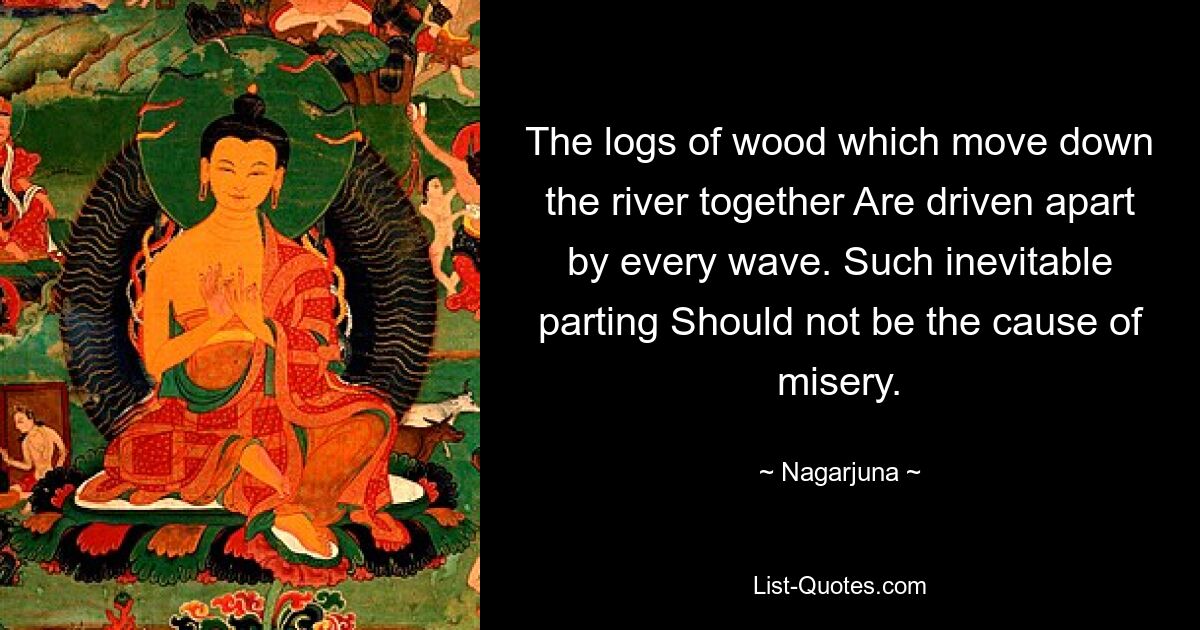 The logs of wood which move down the river together Are driven apart by every wave. Such inevitable parting Should not be the cause of misery. — © Nagarjuna