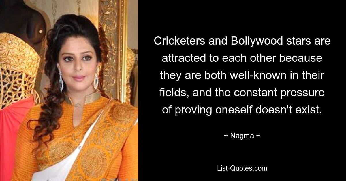 Cricketers and Bollywood stars are attracted to each other because they are both well-known in their fields, and the constant pressure of proving oneself doesn't exist. — © Nagma