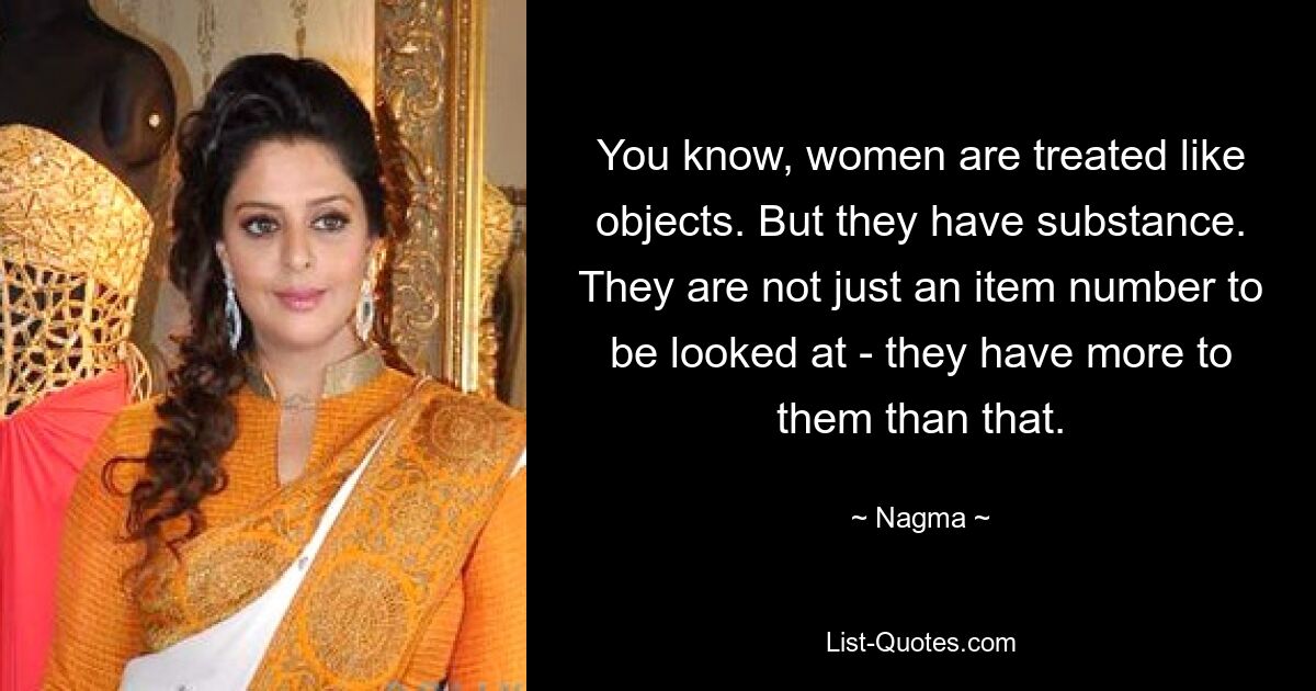 You know, women are treated like objects. But they have substance. They are not just an item number to be looked at - they have more to them than that. — © Nagma