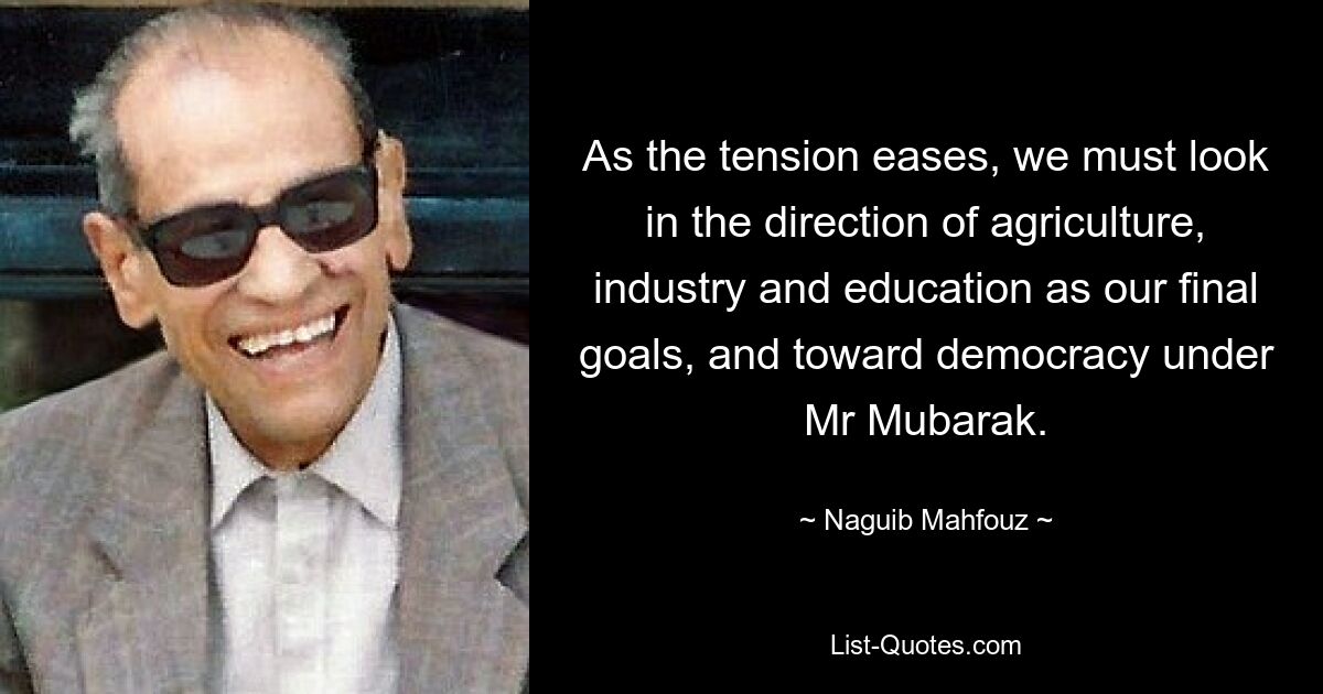 As the tension eases, we must look in the direction of agriculture, industry and education as our final goals, and toward democracy under Mr Mubarak. — © Naguib Mahfouz