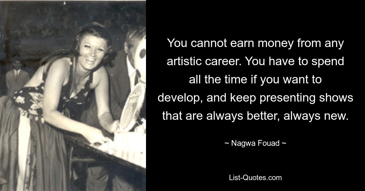 You cannot earn money from any artistic career. You have to spend all the time if you want to develop, and keep presenting shows that are always better, always new. — © Nagwa Fouad