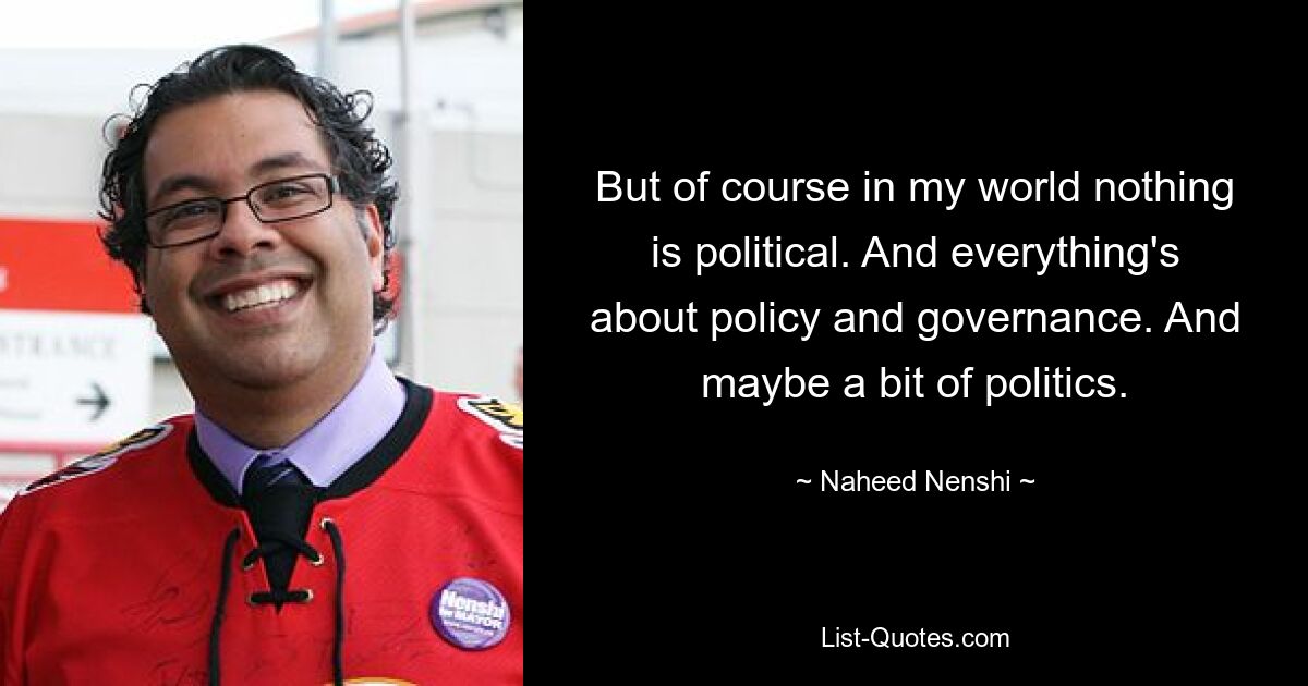 But of course in my world nothing is political. And everything's about policy and governance. And maybe a bit of politics. — © Naheed Nenshi