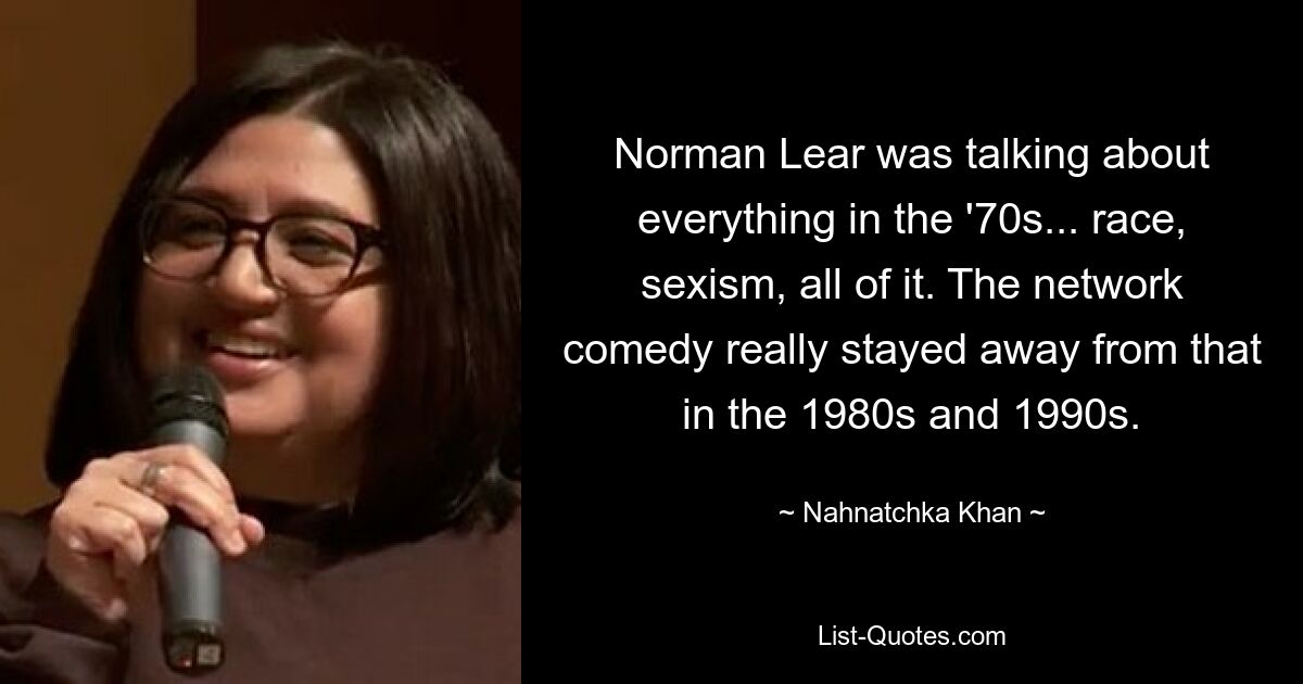 Norman Lear was talking about everything in the '70s... race, sexism, all of it. The network comedy really stayed away from that in the 1980s and 1990s. — © Nahnatchka Khan