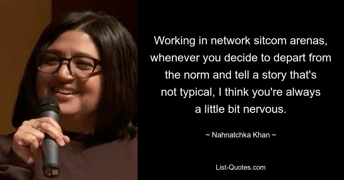 Working in network sitcom arenas, whenever you decide to depart from the norm and tell a story that's not typical, I think you're always a little bit nervous. — © Nahnatchka Khan