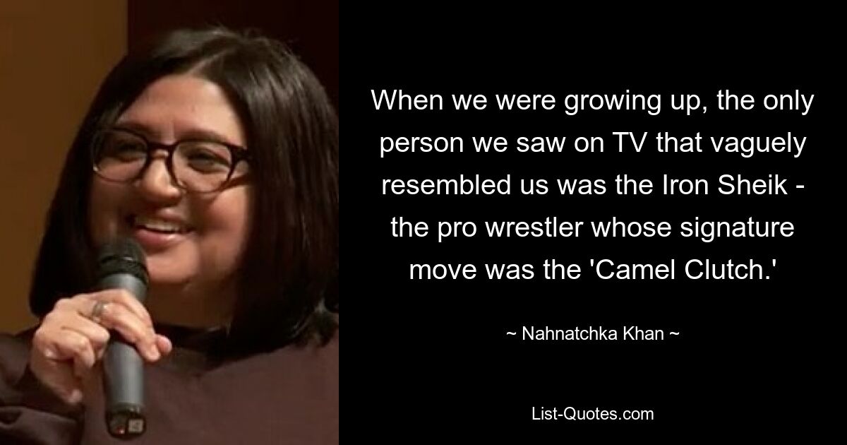 When we were growing up, the only person we saw on TV that vaguely resembled us was the Iron Sheik - the pro wrestler whose signature move was the 'Camel Clutch.' — © Nahnatchka Khan