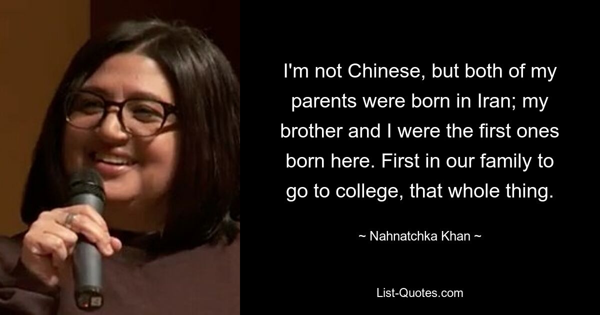 I'm not Chinese, but both of my parents were born in Iran; my brother and I were the first ones born here. First in our family to go to college, that whole thing. — © Nahnatchka Khan