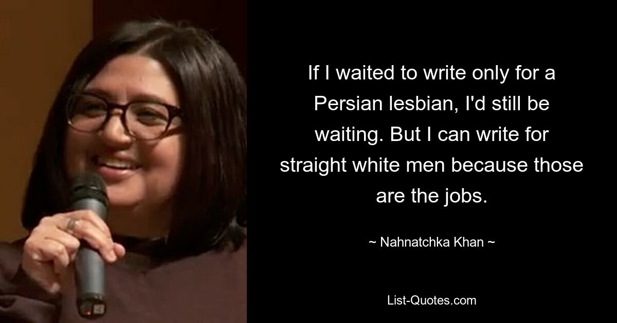 If I waited to write only for a Persian lesbian, I'd still be waiting. But I can write for straight white men because those are the jobs. — © Nahnatchka Khan