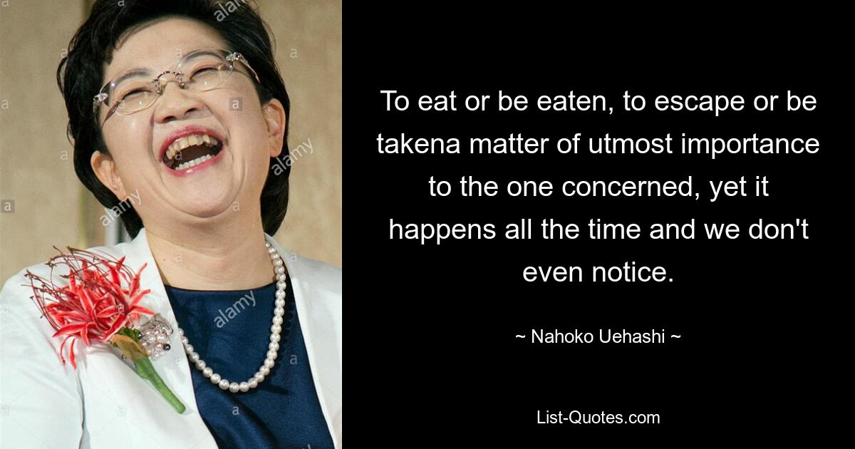 To eat or be eaten, to escape or be takena matter of utmost importance to the one concerned, yet it happens all the time and we don't even notice. — © Nahoko Uehashi