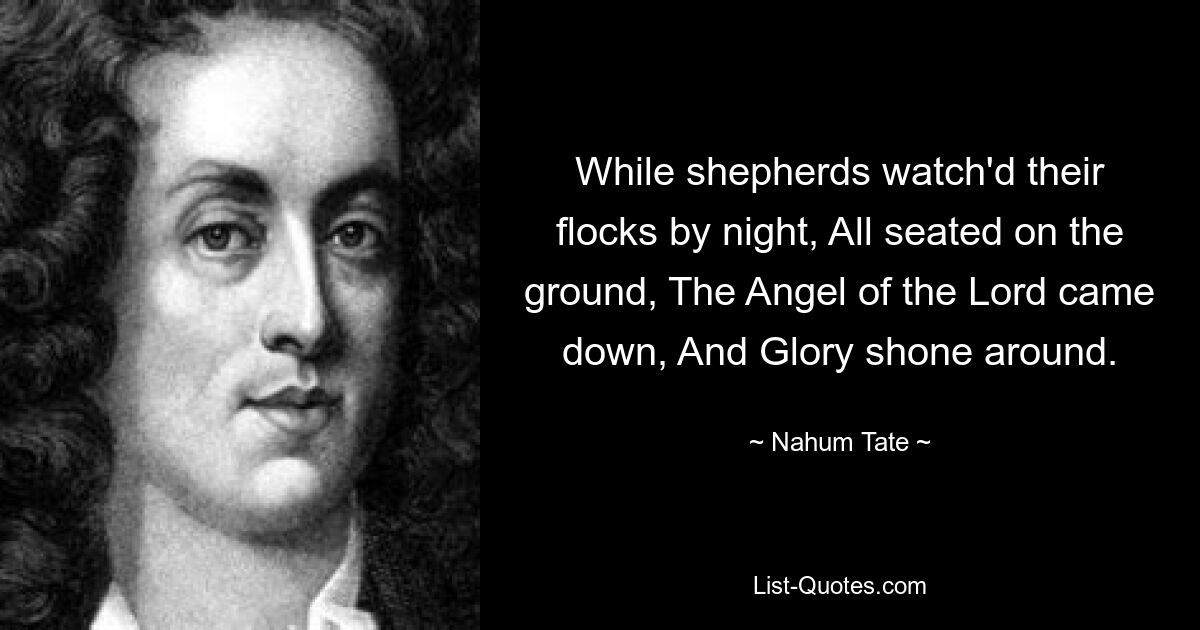 While shepherds watch'd their flocks by night, All seated on the ground, The Angel of the Lord came down, And Glory shone around. — © Nahum Tate