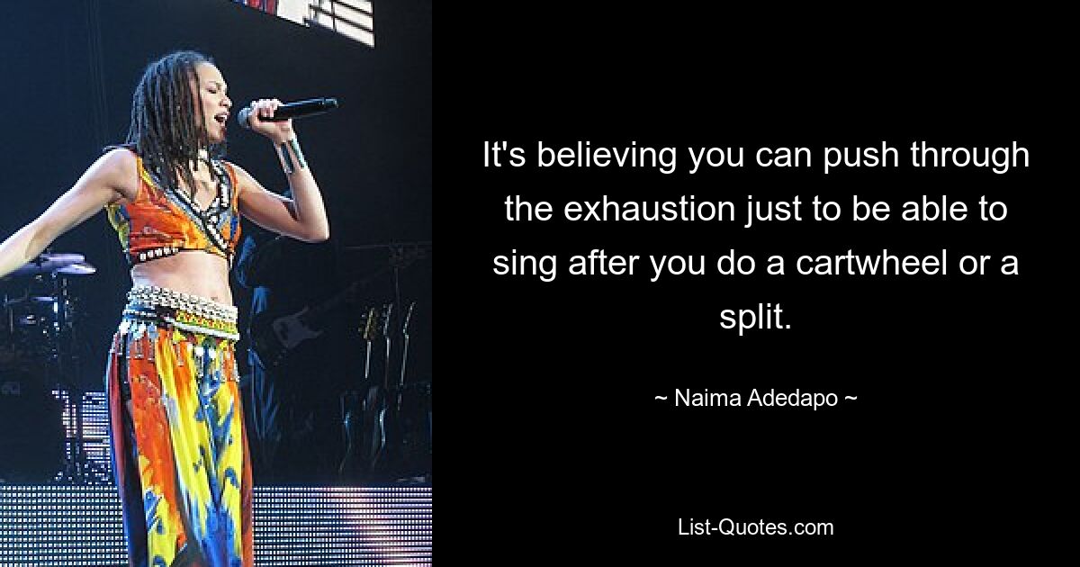 It's believing you can push through the exhaustion just to be able to sing after you do a cartwheel or a split. — © Naima Adedapo