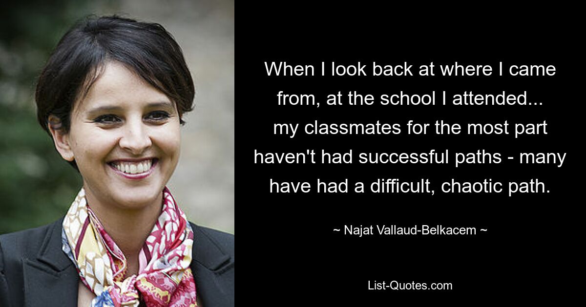 When I look back at where I came from, at the school I attended... my classmates for the most part haven't had successful paths - many have had a difficult, chaotic path. — © Najat Vallaud-Belkacem