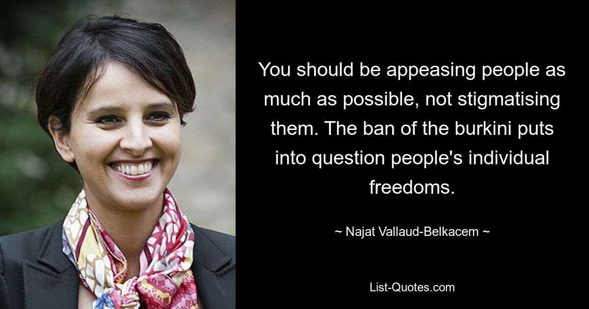 You should be appeasing people as much as possible, not stigmatising them. The ban of the burkini puts into question people's individual freedoms. — © Najat Vallaud-Belkacem