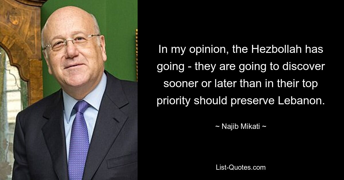 In my opinion, the Hezbollah has going - they are going to discover sooner or later than in their top priority should preserve Lebanon. — © Najib Mikati