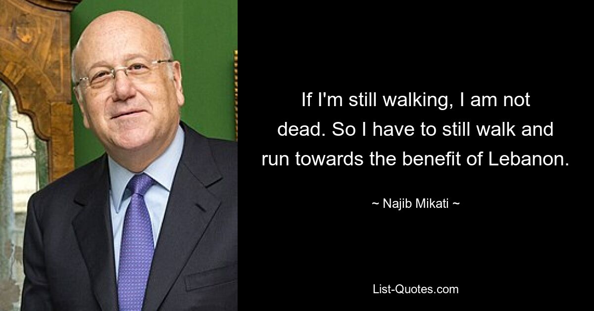 If I'm still walking, I am not dead. So I have to still walk and run towards the benefit of Lebanon. — © Najib Mikati