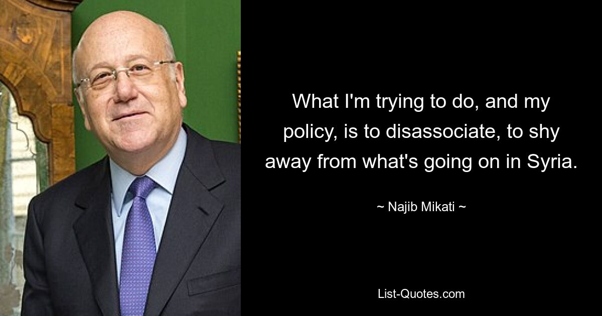 What I'm trying to do, and my policy, is to disassociate, to shy away from what's going on in Syria. — © Najib Mikati