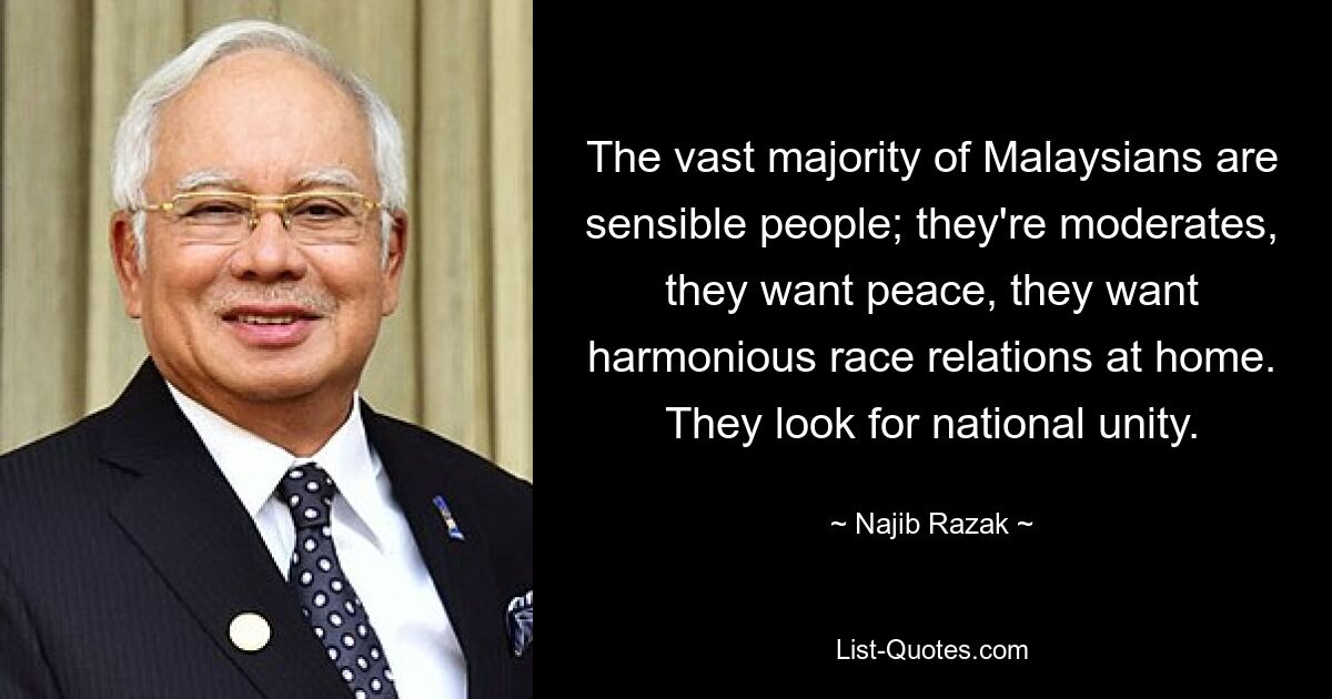 The vast majority of Malaysians are sensible people; they're moderates, they want peace, they want harmonious race relations at home. They look for national unity. — © Najib Razak