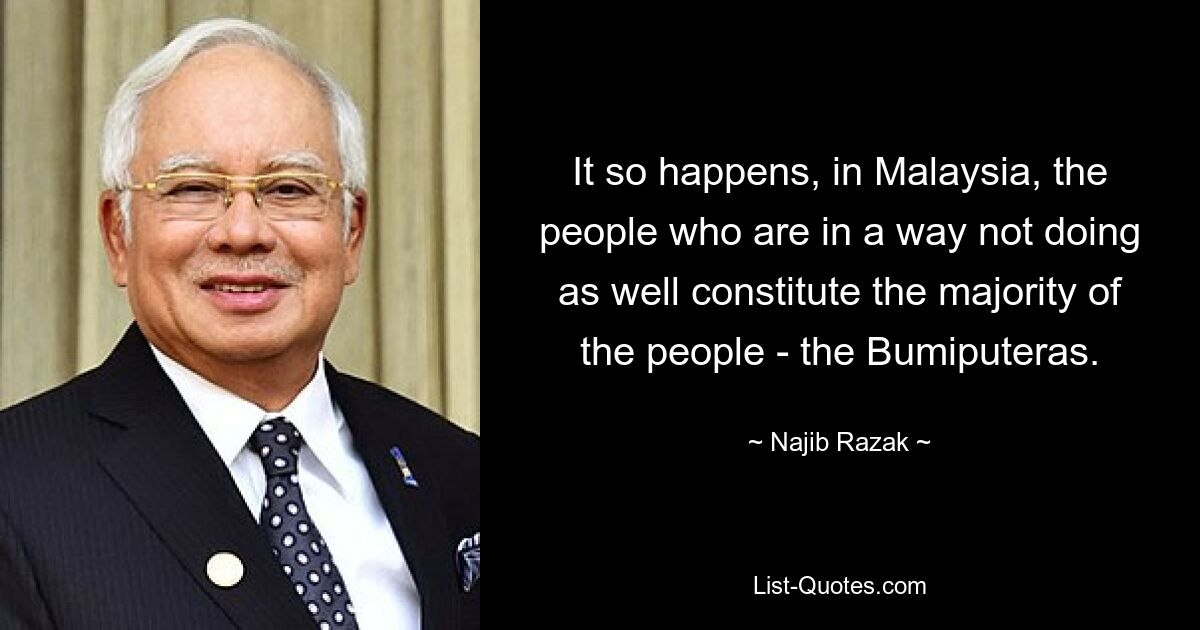 It so happens, in Malaysia, the people who are in a way not doing as well constitute the majority of the people - the Bumiputeras. — © Najib Razak