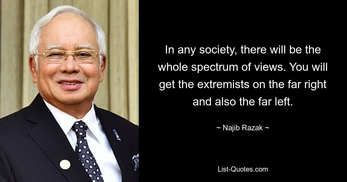 In any society, there will be the whole spectrum of views. You will get the extremists on the far right and also the far left. — © Najib Razak