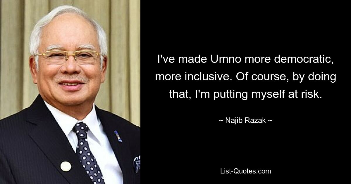 I've made Umno more democratic, more inclusive. Of course, by doing that, I'm putting myself at risk. — © Najib Razak