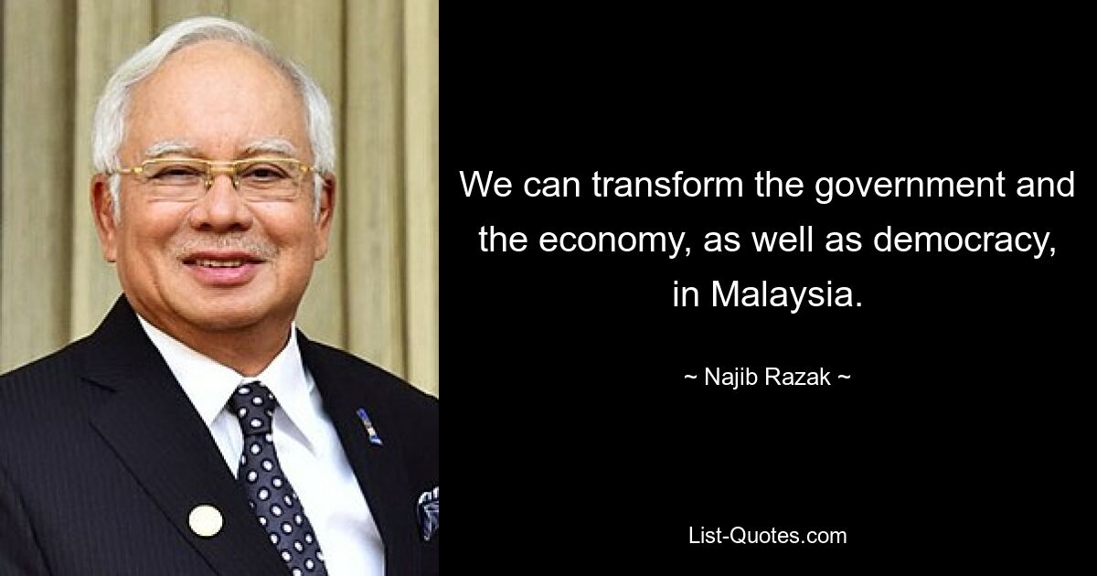 We can transform the government and the economy, as well as democracy, in Malaysia. — © Najib Razak