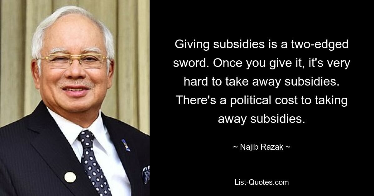 Giving subsidies is a two-edged sword. Once you give it, it's very hard to take away subsidies. There's a political cost to taking away subsidies. — © Najib Razak