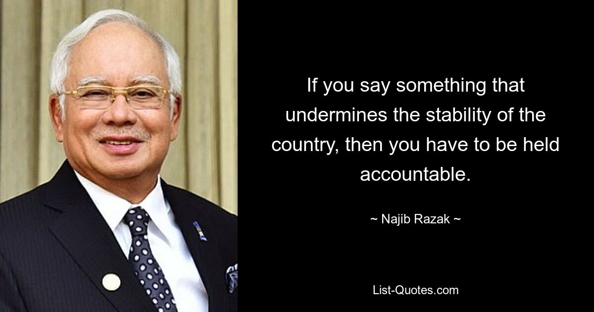 If you say something that undermines the stability of the country, then you have to be held accountable. — © Najib Razak