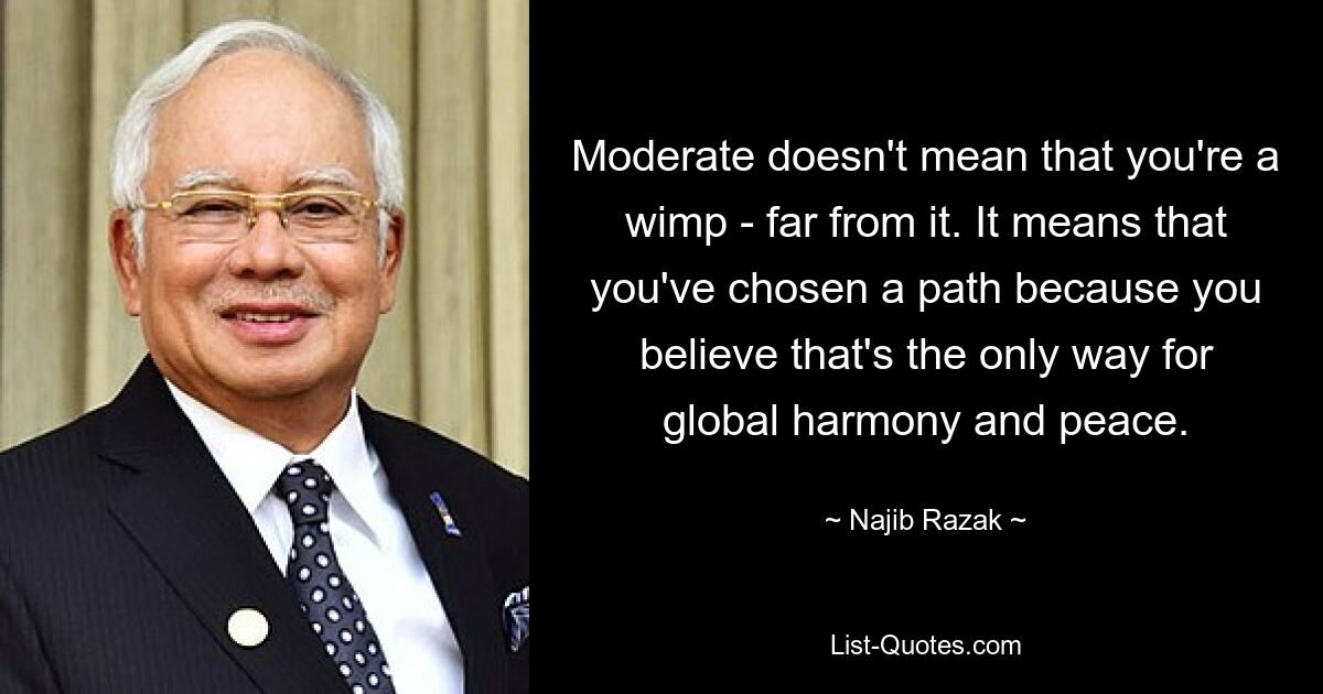 Moderate doesn't mean that you're a wimp - far from it. It means that you've chosen a path because you believe that's the only way for global harmony and peace. — © Najib Razak