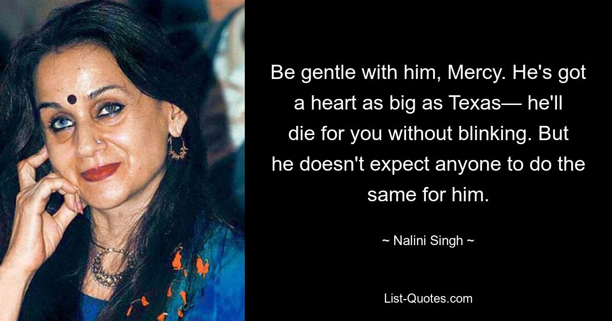 Be gentle with him, Mercy. He's got a heart as big as Texas— he'll die for you without blinking. But he doesn't expect anyone to do the same for him. — © Nalini Singh