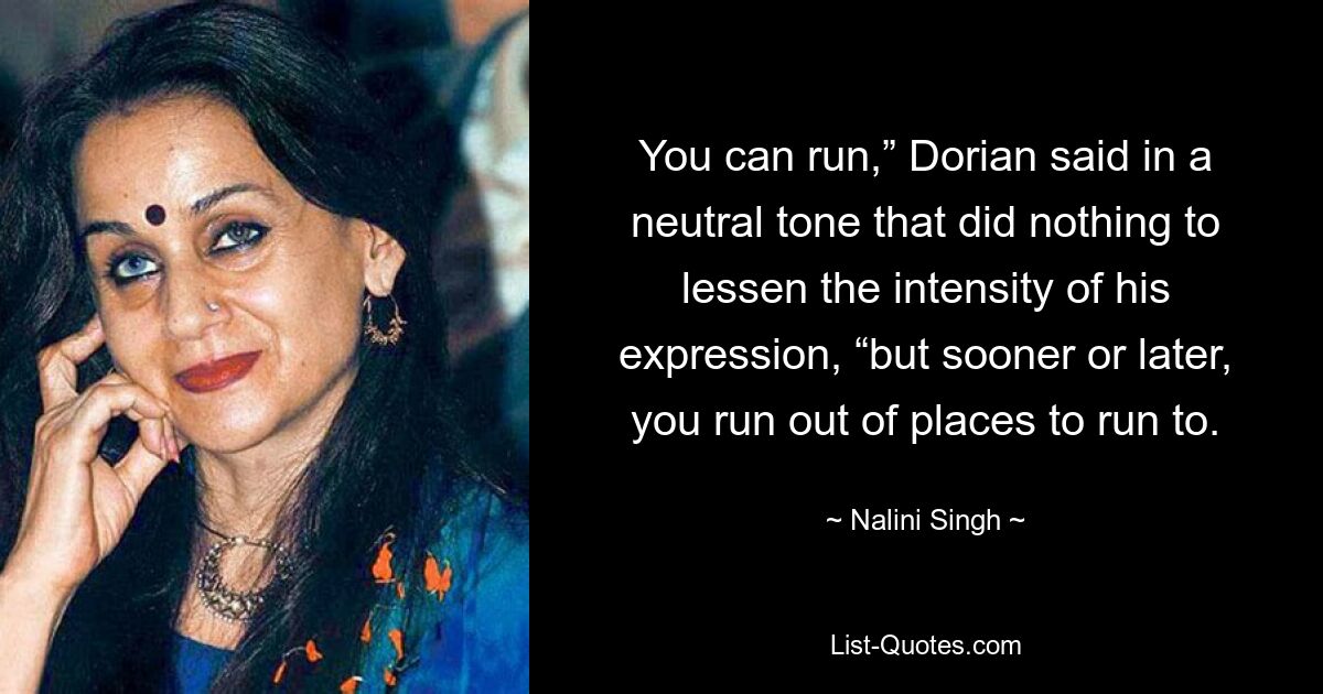 You can run,” Dorian said in a neutral tone that did nothing to lessen the intensity of his expression, “but sooner or later, you run out of places to run to. — © Nalini Singh