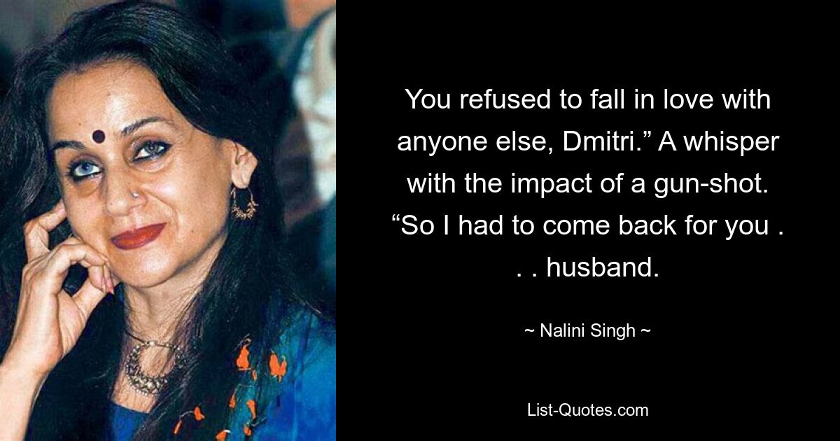 You refused to fall in love with anyone else, Dmitri.” A whisper with the impact of a gun-shot. “So I had to come back for you . . . husband. — © Nalini Singh