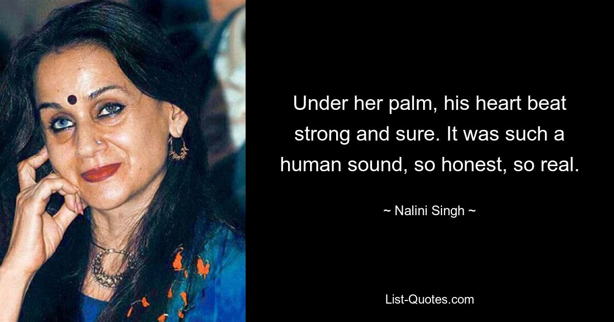 Under her palm, his heart beat strong and sure. It was such a human sound, so honest, so real. — © Nalini Singh