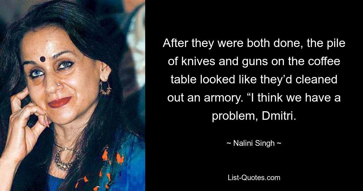 After they were both done, the pile of knives and guns on the coffee table looked like they’d cleaned out an armory. “I think we have a problem, Dmitri. — © Nalini Singh