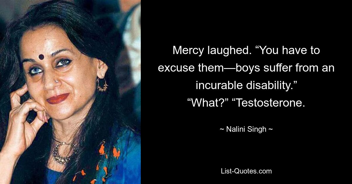 Mercy laughed. “You have to excuse them—boys suffer from an incurable disability.” “What?” “Testosterone. — © Nalini Singh