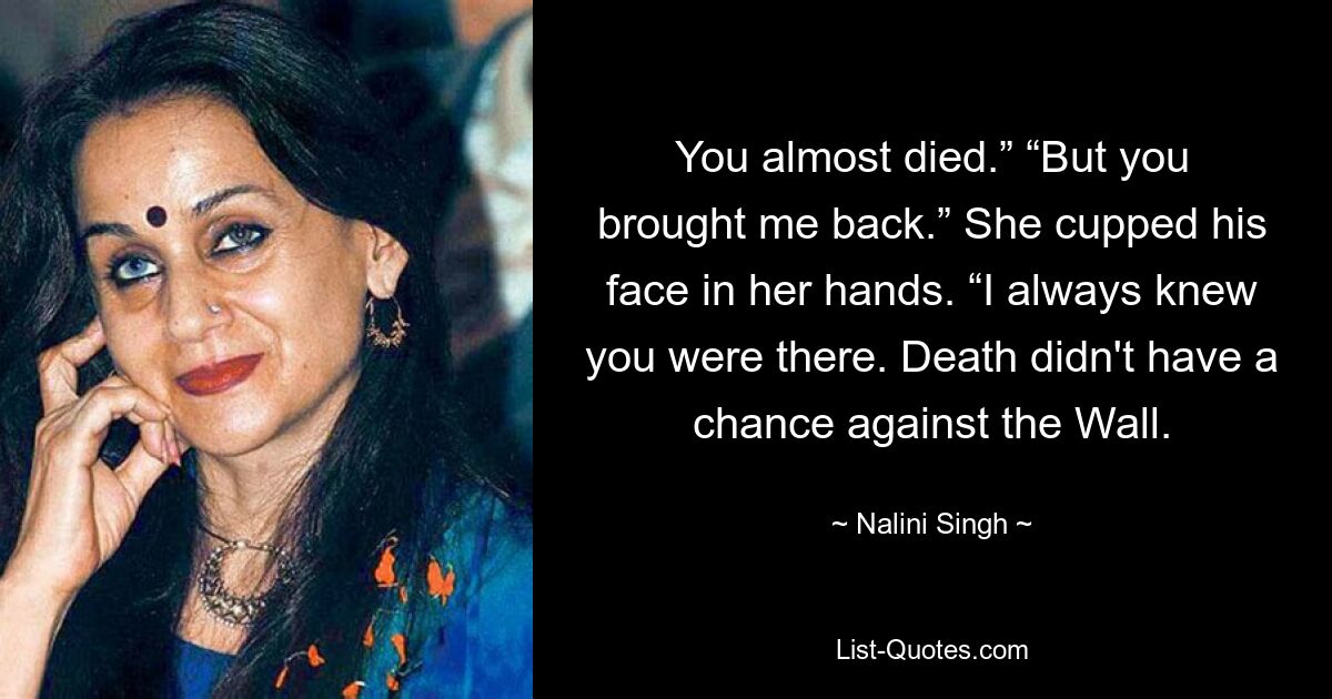 You almost died.” “But you brought me back.” She cupped his face in her hands. “I always knew you were there. Death didn't have a chance against the Wall. — © Nalini Singh