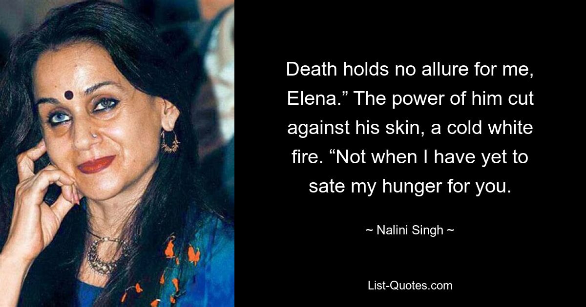 Death holds no allure for me, Elena.” The power of him cut against his skin, a cold white fire. “Not when I have yet to sate my hunger for you. — © Nalini Singh