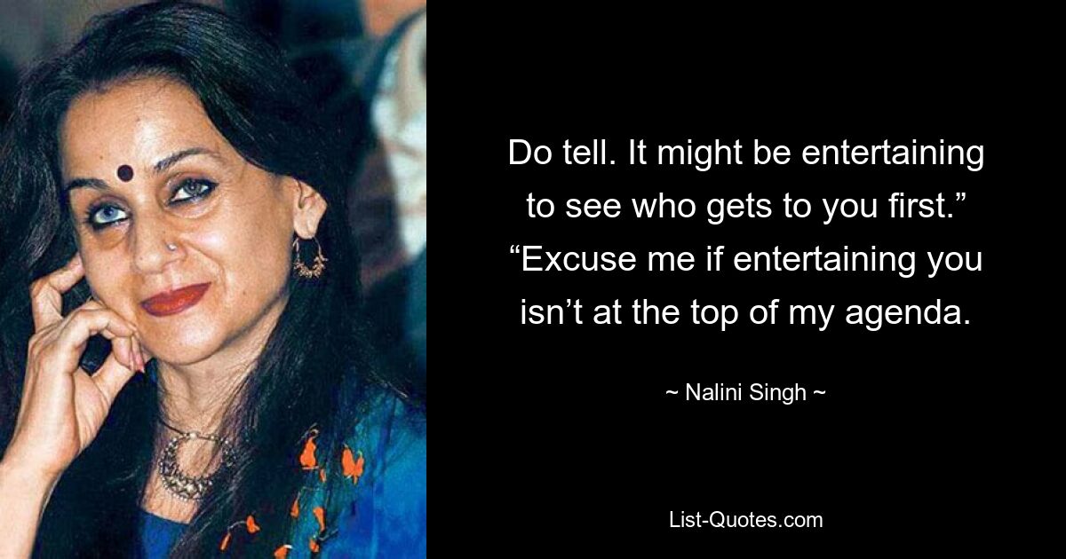 Do tell. It might be entertaining to see who gets to you first.” “Excuse me if entertaining you isn’t at the top of my agenda. — © Nalini Singh