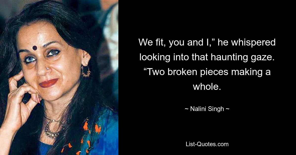 We fit, you and I,” he whispered looking into that haunting gaze. “Two broken pieces making a whole. — © Nalini Singh