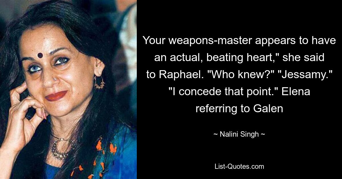 Your weapons-master appears to have an actual, beating heart," she said to Raphael. "Who knew?" "Jessamy." "I concede that point." Elena referring to Galen — © Nalini Singh