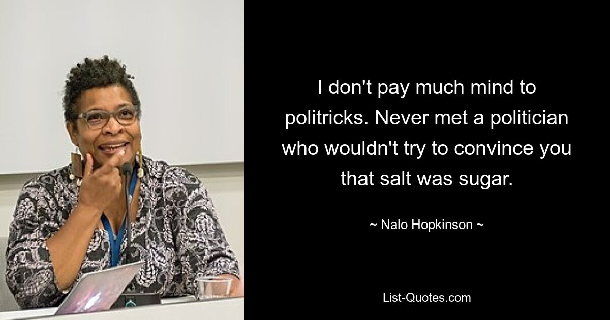 I don't pay much mind to politricks. Never met a politician who wouldn't try to convince you that salt was sugar. — © Nalo Hopkinson