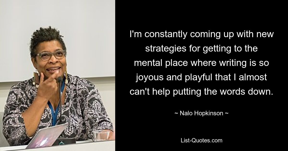 I'm constantly coming up with new strategies for getting to the mental place where writing is so joyous and playful that I almost can't help putting the words down. — © Nalo Hopkinson