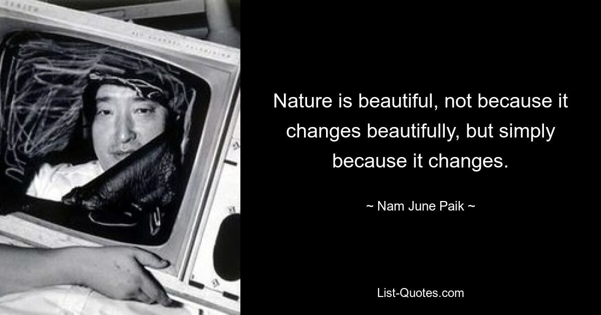 Nature is beautiful, not because it changes beautifully, but simply because it changes. — © Nam June Paik