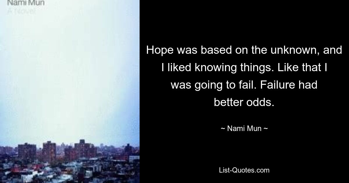 Hope was based on the unknown, and I liked knowing things. Like that I was going to fail. Failure had better odds. — © Nami Mun